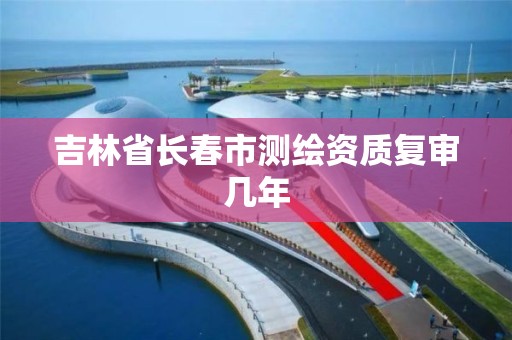 吉林省长春市测绘资质复审几年