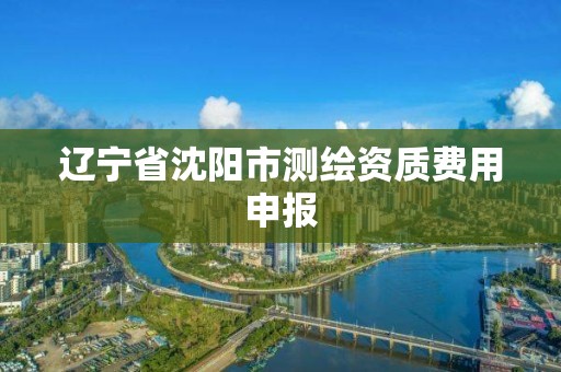 辽宁省沈阳市测绘资质费用申报