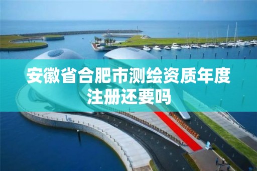 安徽省合肥市测绘资质年度注册还要吗