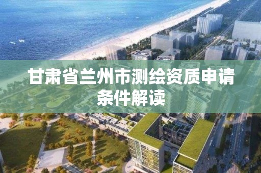 甘肃省兰州市测绘资质申请条件解读