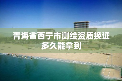 青海省西宁市测绘资质换证多久能拿到