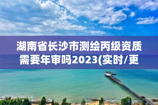 湖南省长沙市测绘丙级资质需要年审吗2023(实时/更新中)