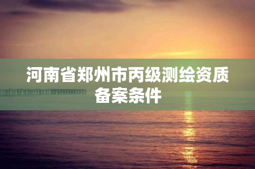 河南省郑州市丙级测绘资质备案条件