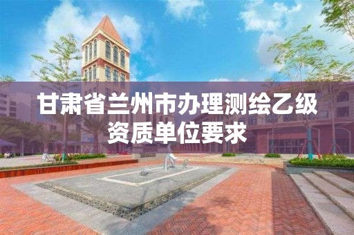 甘肃省兰州市办理测绘乙级资质单位要求