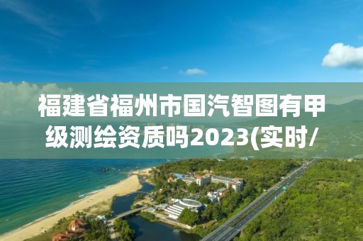 福建省福州市国汽智图有甲级测绘资质吗2023(实时/更新中)