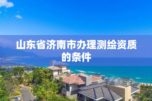 山东省济南市办理测绘资质的条件