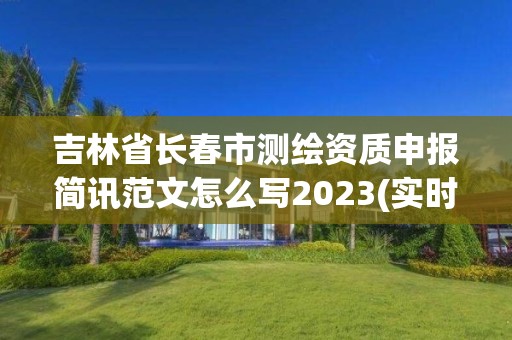 吉林省长春市测绘资质申报简讯范文怎么写2023(实时/更新中)