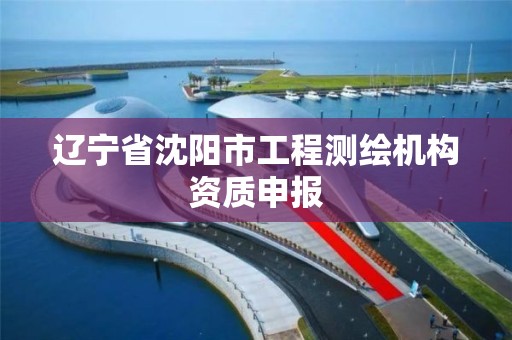 辽宁省沈阳市工程测绘机构资质申报