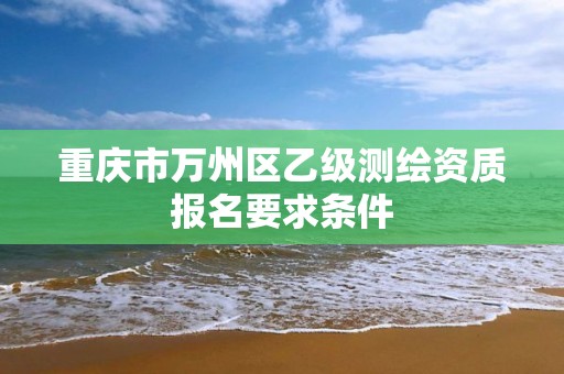 重庆市万州区乙级测绘资质报名要求条件