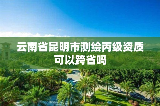 云南省昆明市测绘丙级资质可以跨省吗