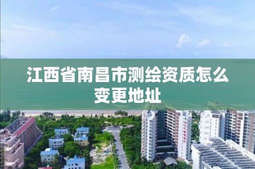 江西省南昌市测绘资质怎么变更地址