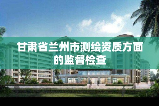 甘肃省兰州市测绘资质方面的监督检查