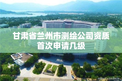 甘肃省兰州市测绘公司资质首次申请几级