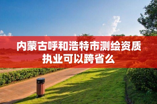 内蒙古呼和浩特市测绘资质执业可以跨省么