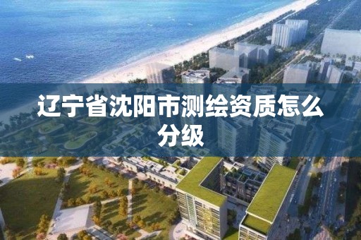 辽宁省沈阳市测绘资质怎么分级