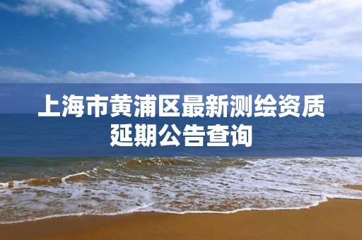 上海市黄浦区最新测绘资质延期公告查询