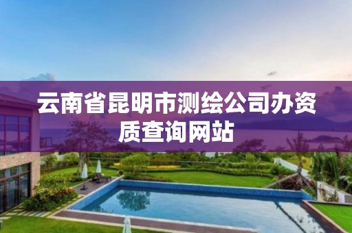 云南省昆明市测绘公司办资质查询网站