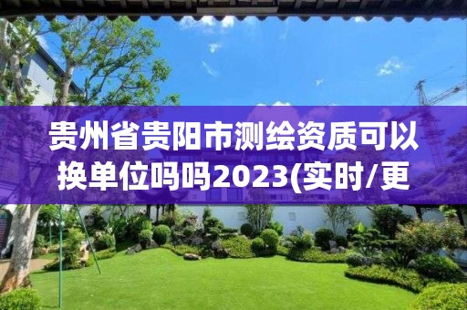 贵州省贵阳市测绘资质可以换单位吗吗2023(实时/更新中)