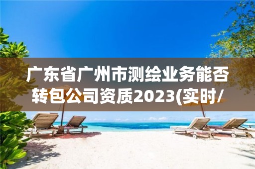 广东省广州市测绘业务能否转包公司资质2023(实时/更新中)