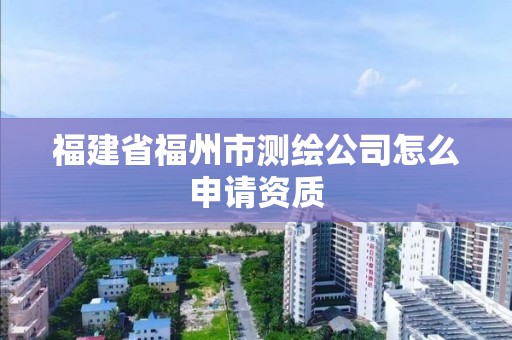 福建省福州市测绘公司怎么申请资质