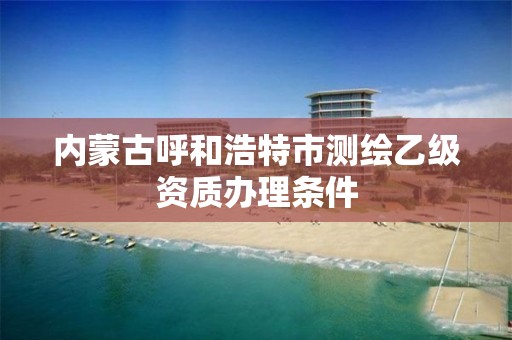 内蒙古呼和浩特市测绘乙级资质办理条件