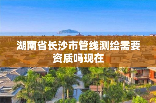 湖南省长沙市管线测绘需要资质吗现在