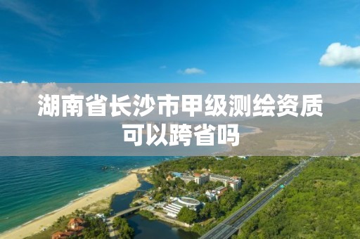 湖南省长沙市甲级测绘资质可以跨省吗