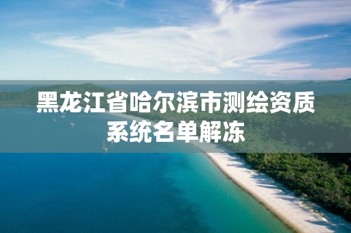 黑龙江省哈尔滨市测绘资质系统名单解冻