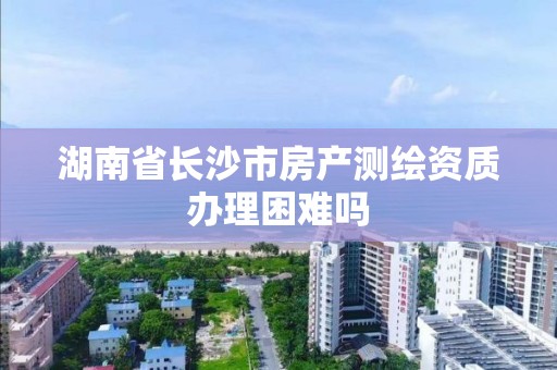 湖南省长沙市房产测绘资质办理困难吗