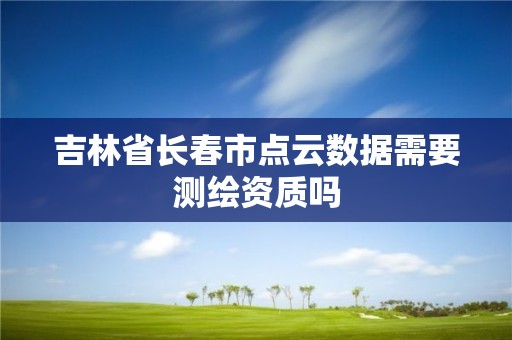 吉林省长春市点云数据需要测绘资质吗