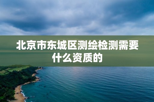 北京市东城区测绘检测需要什么资质的