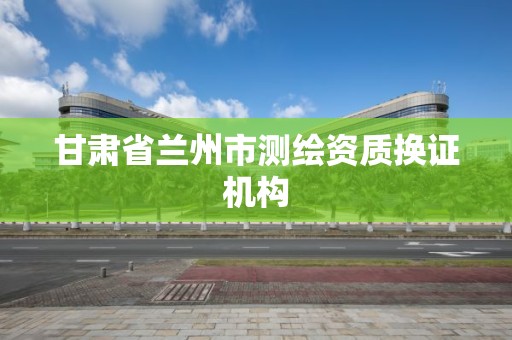 甘肃省兰州市测绘资质换证机构