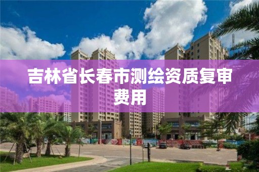 吉林省长春市测绘资质复审费用