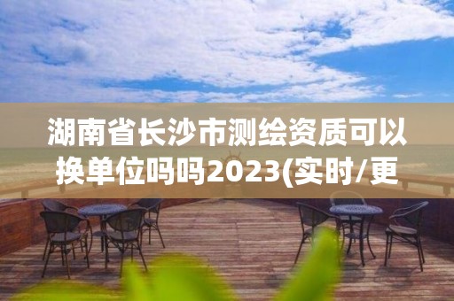 湖南省长沙市测绘资质可以换单位吗吗2023(实时/更新中)