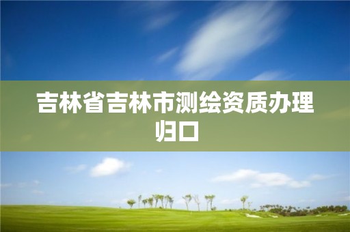 吉林省吉林市测绘资质办理归口