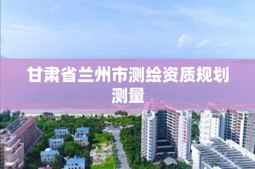 甘肃省兰州市测绘资质规划测量