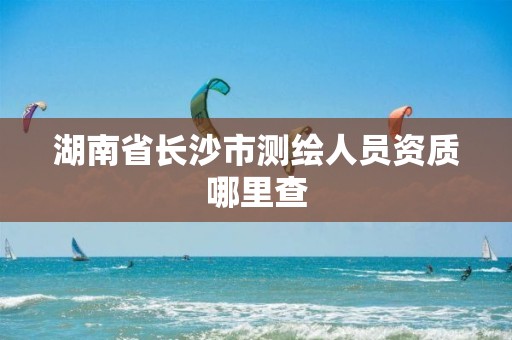 湖南省长沙市测绘人员资质哪里查