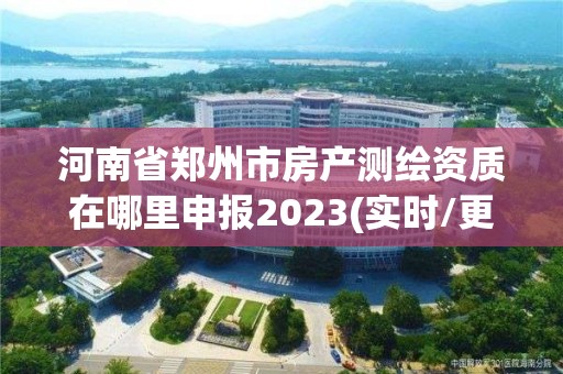 河南省郑州市房产测绘资质在哪里申报2023(实时/更新中)