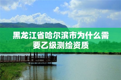 黑龙江省哈尔滨市为什么需要乙级测绘资质