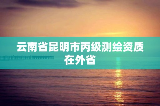 云南省昆明市丙级测绘资质在外省