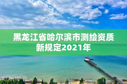 黑龙江省哈尔滨市测绘资质新规定2021年