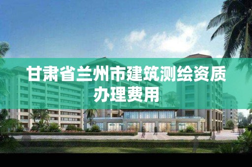 甘肃省兰州市建筑测绘资质办理费用