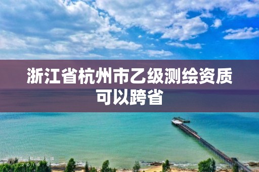 浙江省杭州市乙级测绘资质可以跨省