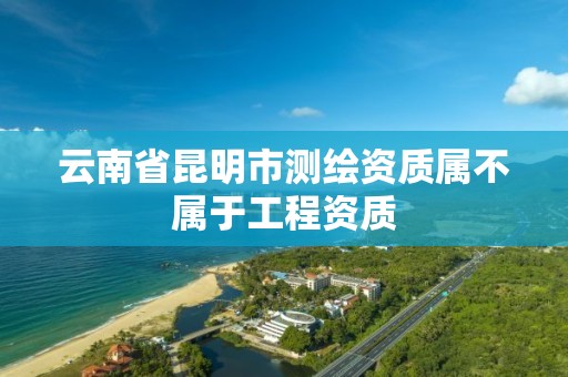 云南省昆明市测绘资质属不属于工程资质