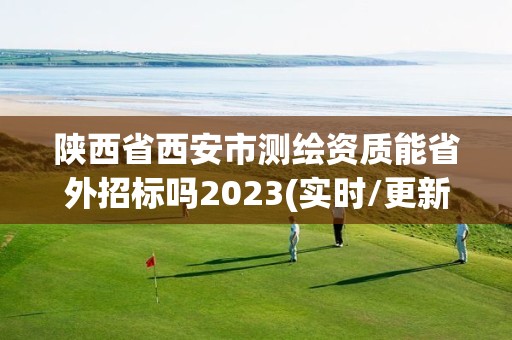 陕西省西安市测绘资质能省外招标吗2023(实时/更新中)