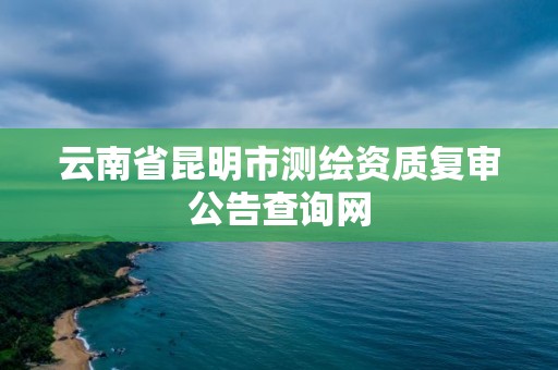 云南省昆明市测绘资质复审公告查询网