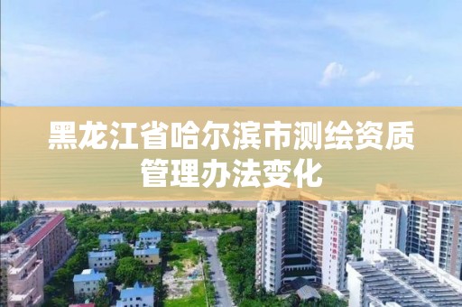 黑龙江省哈尔滨市测绘资质管理办法变化