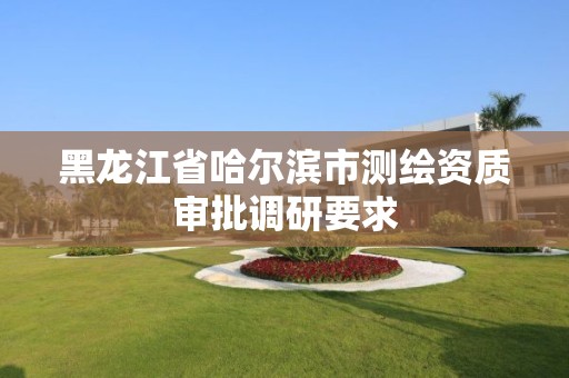 黑龙江省哈尔滨市测绘资质审批调研要求