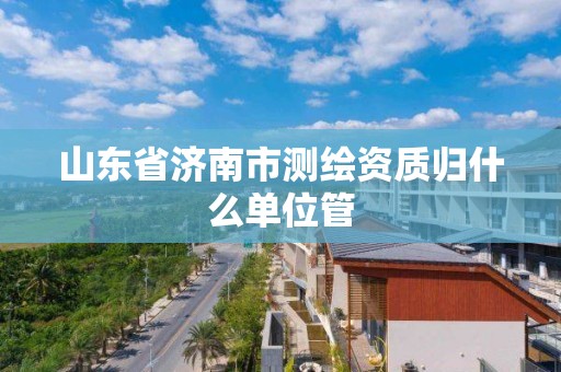 山东省济南市测绘资质归什么单位管