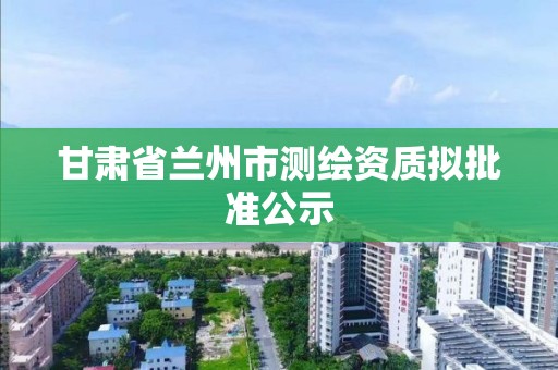 甘肃省兰州市测绘资质拟批准公示